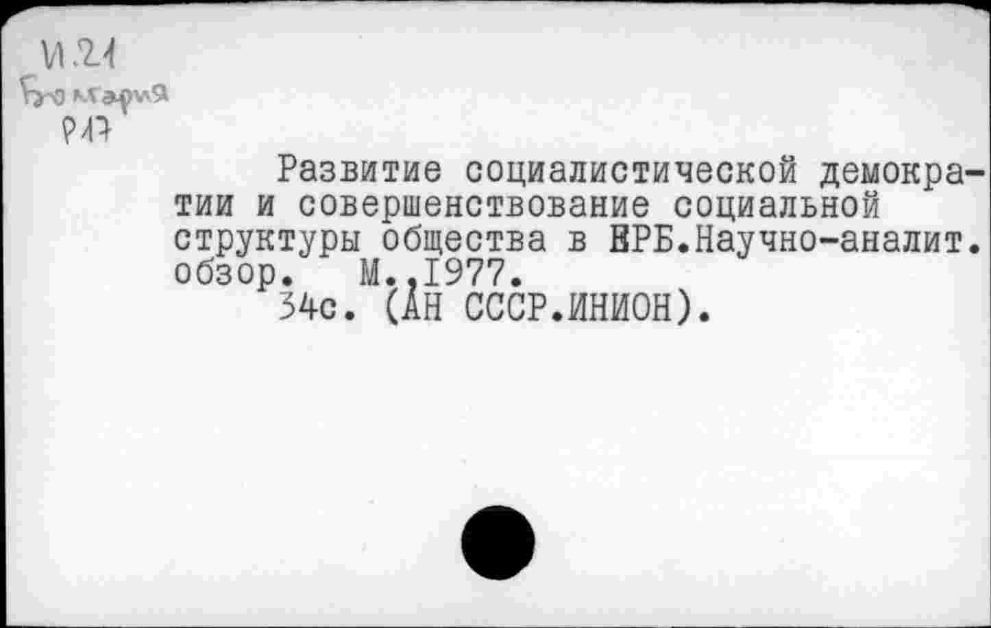 ﻿VI24
РД
Развитие социалистической демократии и совершенствование социальной структуры общества в ВРБ.Научно-аналит. обзор. М.,1977.
34с. (АН СССР.ИНИОН).